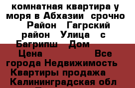 3 комнатная квартира у моря в Абхазии, срочно › Район ­ Гагрский район › Улица ­ с. Багрипш › Дом ­ 75 › Цена ­ 3 000 000 - Все города Недвижимость » Квартиры продажа   . Калининградская обл.,Приморск г.